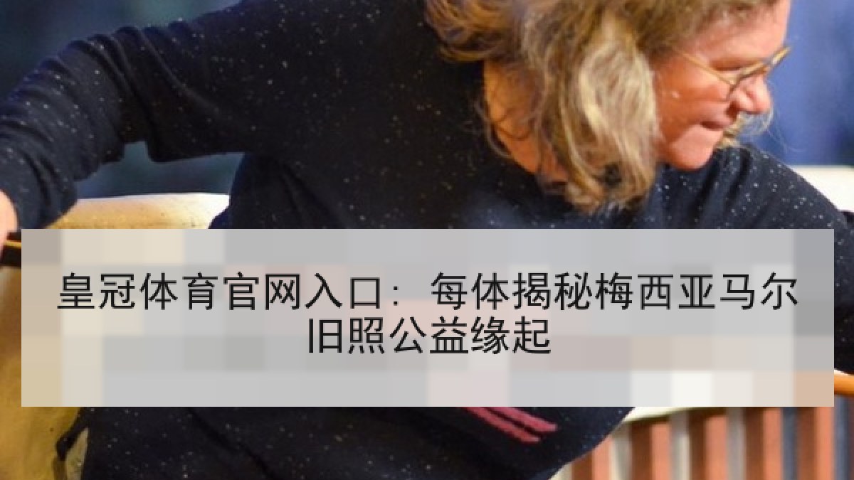 皇冠体育官网入口: 每体揭秘梅西亚马尔旧照公益缘起 皇冠体育官网入口: 每体揭秘梅西亚马尔旧照公益缘起