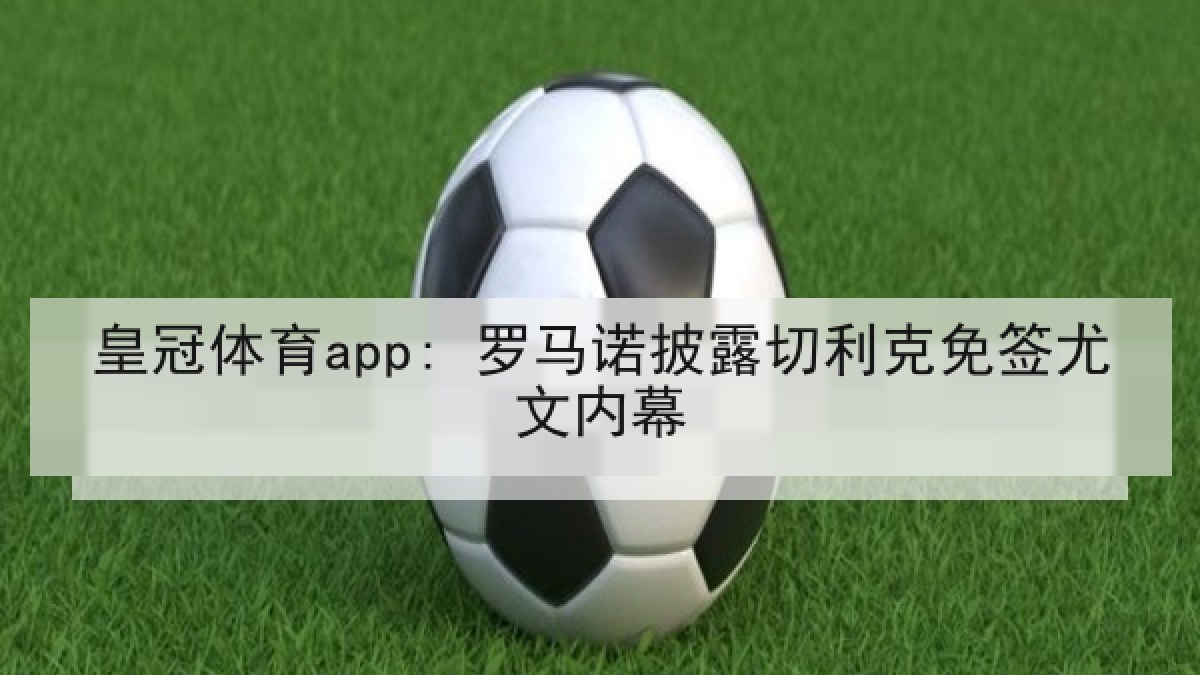 皇冠体育app: 罗马诺披露切利克免签尤文内幕 皇冠体育app: 罗马诺披露切利克免签尤文内幕